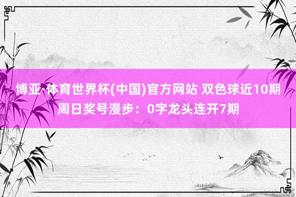 博亚·体育世界杯(中国)官方网站 双色球近10期周日奖号漫步：0字龙头连开7期