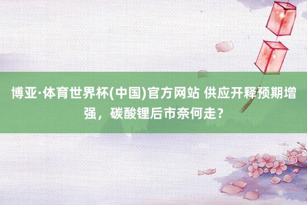 博亚·体育世界杯(中国)官方网站 供应开释预期增强，碳酸锂后市奈何走？