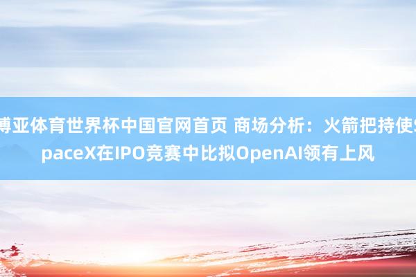 博亚体育世界杯中国官网首页 商场分析:火箭把持使SpaceX在IPO竞赛中比拟OpenAI领有上风