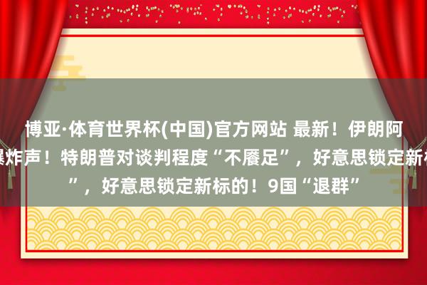 博亚·体育世界杯(中国)官方网站 最新!伊朗阿巴斯港隔邻传出爆炸声!特朗普对谈判程度“不餍足”,好意思锁定新标的!9国“退群”