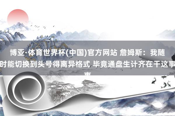 博亚·体育世界杯(中国)官方网站 詹姆斯:我随时能切换到头号得离异格式 毕竟通盘生计齐在干这事