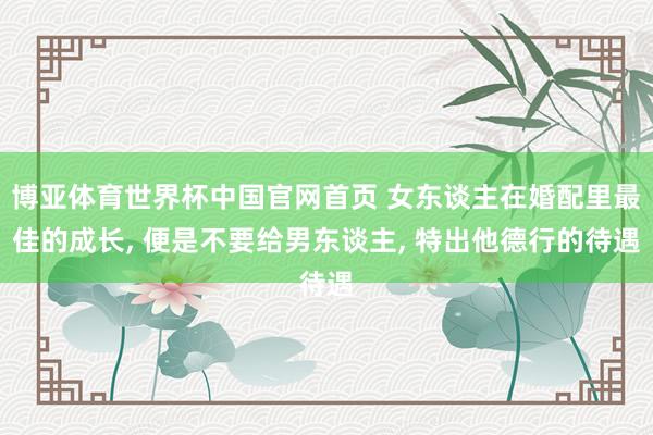 博亚体育世界杯中国官网首页 女东谈主在婚配里最佳的成长, 便是不要给男东谈主, 特出他德行的待遇
