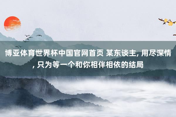 博亚体育世界杯中国官网首页 某东谈主, 用尽深情, 只为等一个和你相伴相依的结局