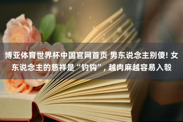 博亚体育世界杯中国官网首页 男东说念主别傻! 女东说念主的慈祥是“钓钩”, 越肉麻越容易入彀