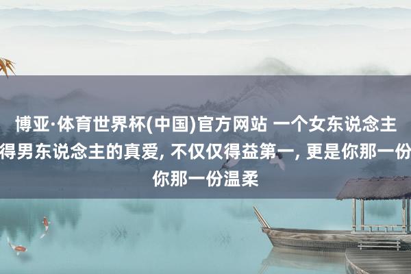 博亚·体育世界杯(中国)官方网站 一个女东说念主思获得男东说念主的真爱, 不仅仅得益第一, 更是你那一份温柔