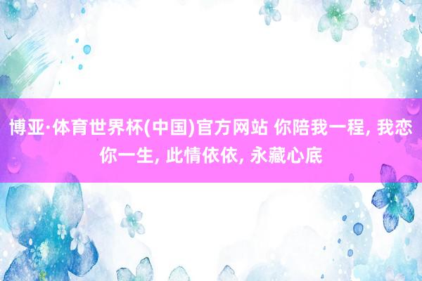 博亚·体育世界杯(中国)官方网站 你陪我一程, 我恋你一生, 此情依依, 永藏心底