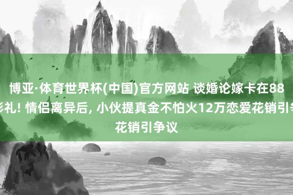 博亚·体育世界杯(中国)官方网站 谈婚论嫁卡在88万彩礼! 情侣离异后， 小伙提真金不怕火12万恋爱花销引争议