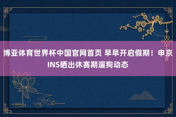 博亚体育世界杯中国官网首页 早早开启假期！申京INS晒出休赛期遛狗动态