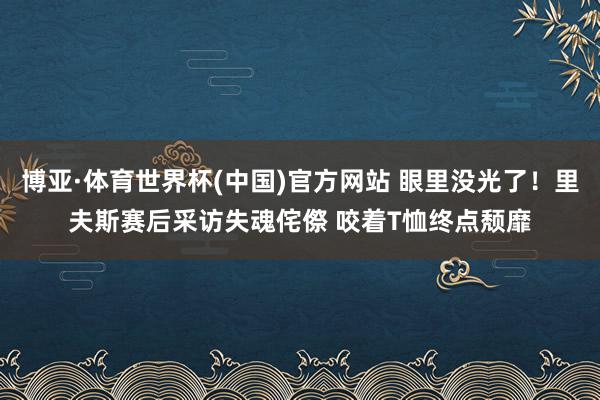 博亚·体育世界杯(中国)官方网站 眼里没光了！里夫斯赛后采访失魂侘傺 咬着T恤终点颓靡