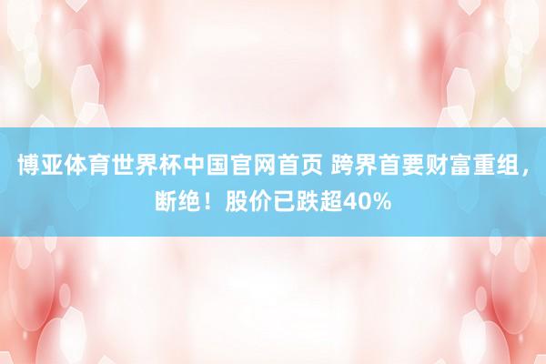 博亚体育世界杯中国官网首页 跨界首要财富重组，断绝！股价已跌超40%