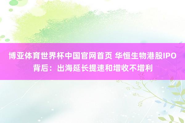 博亚体育世界杯中国官网首页 华恒生物港股IPO背后:出海延长提速和增收不增利