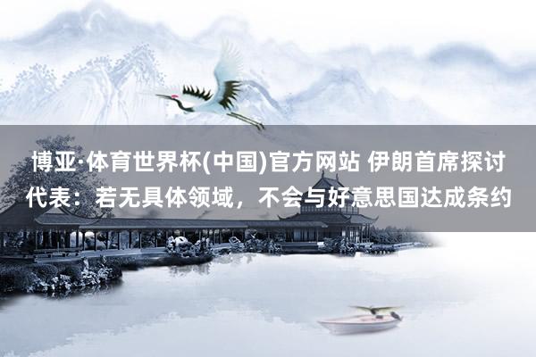 博亚·体育世界杯(中国)官方网站 伊朗首席探讨代表:若无具体领域,不会与好意思国达成条约