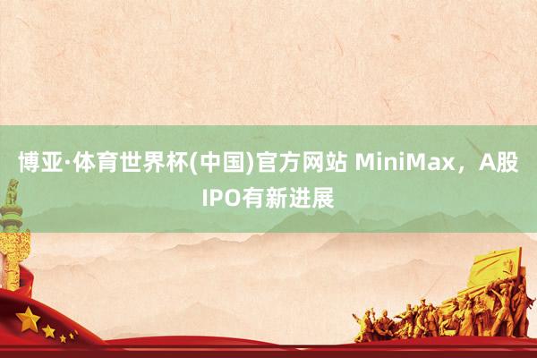 博亚·体育世界杯(中国)官方网站 MiniMax,A股IPO有新进展