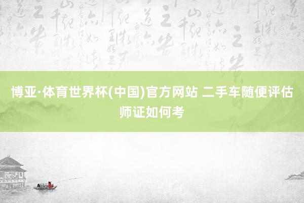 博亚·体育世界杯(中国)官方网站 二手车随便评估师证如何考