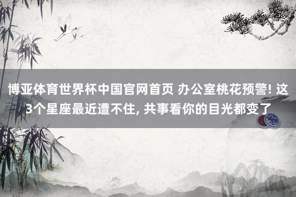 博亚体育世界杯中国官网首页 办公室桃花预警! 这3个星座最近遭不住, 共事看你的目光都变了