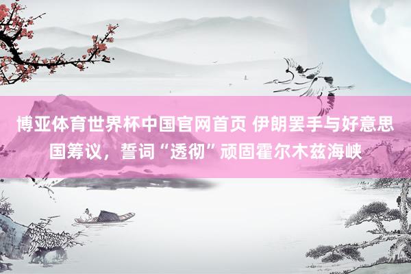 博亚体育世界杯中国官网首页 伊朗罢手与好意思国筹议,誓词“透彻”顽固霍尔木兹海峡