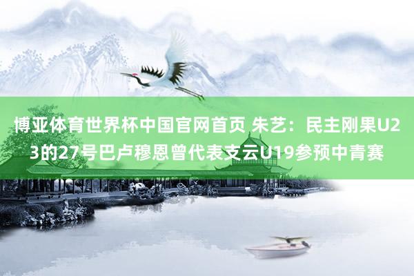 博亚体育世界杯中国官网首页 朱艺：民主刚果U23的27号巴卢穆恩曾代表支云U19参预中青赛