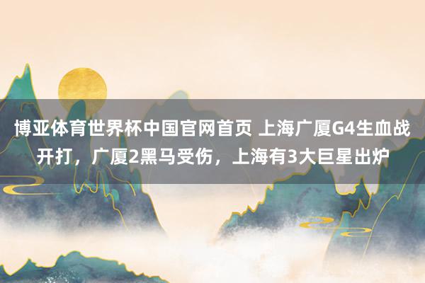 博亚体育世界杯中国官网首页 上海广厦G4生血战开打，广厦2黑马受伤，上海有3大巨星出炉