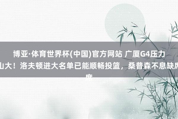 博亚·体育世界杯(中国)官方网站 广厦G4压力山大！洛夫顿进大名单已能顺畅投篮，桑普森不息缺席