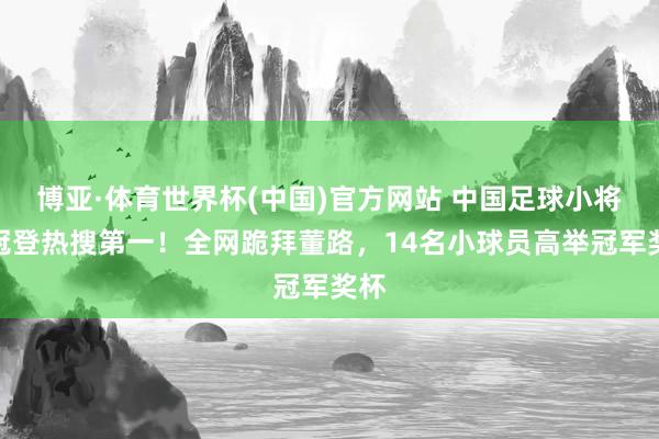 博亚·体育世界杯(中国)官方网站 中国足球小将夺冠登热搜第一!全网跪拜董路,14名小球员高举冠军奖杯