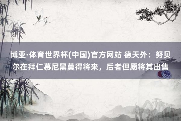 博亚·体育世界杯(中国)官方网站 德天外：努贝尔在拜仁慕尼黑莫得将来，后者但愿将其出售