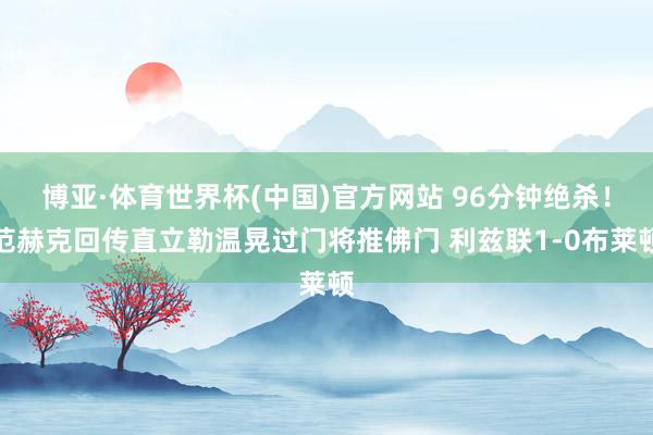 博亚·体育世界杯(中国)官方网站 96分钟绝杀！范赫克回传直立勒温晃过门将推佛门 利兹联1-0布莱顿