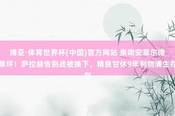 博亚·体育世界杯(中国)官方网站 亲吻安菲尔德草坪!萨拉赫告别战被换下,精良甘休9年利物浦生存