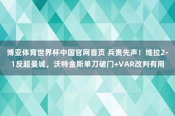 博亚体育世界杯中国官网首页 兵贵先声！维拉2-1反超曼城，沃特金斯单刀破门+VAR改判有用