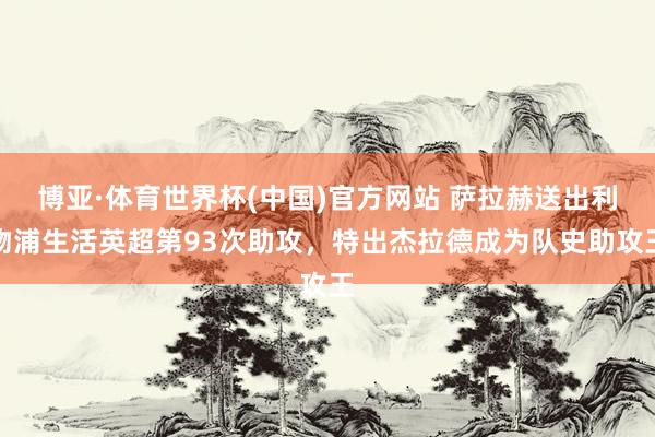 博亚·体育世界杯(中国)官方网站 萨拉赫送出利物浦生活英超第93次助攻，特出杰拉德成为队史助攻王