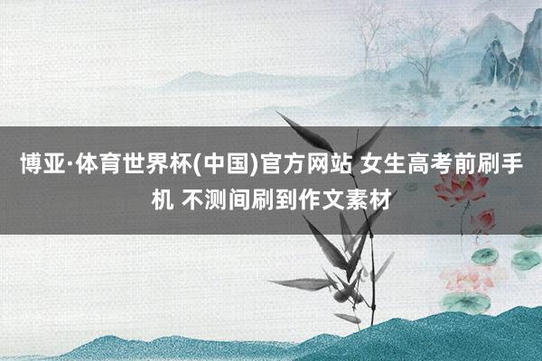 博亚·体育世界杯(中国)官方网站 女生高考前刷手机 不测间刷到作文素材
