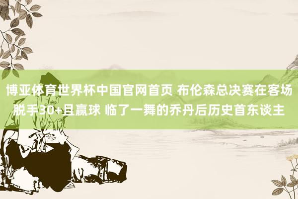 博亚体育世界杯中国官网首页 布伦森总决赛在客场脱手30+且赢球 临了一舞的乔丹后历史首东谈主