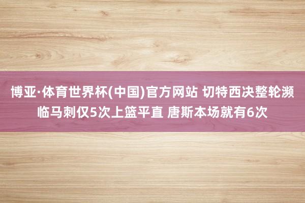 博亚·体育世界杯(中国)官方网站 切特西决整轮濒临马刺仅5次上篮平直 唐斯本场就有6次