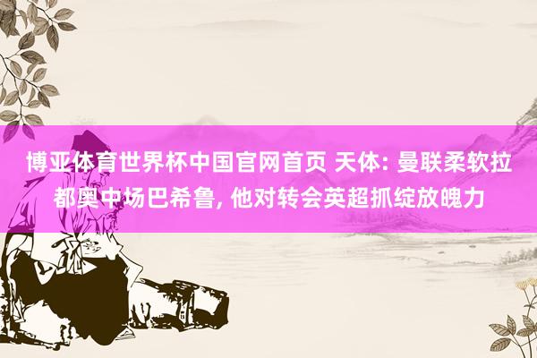 博亚体育世界杯中国官网首页 天体: 曼联柔软拉都奥中场巴希鲁, 他对转会英超抓绽放魄力
