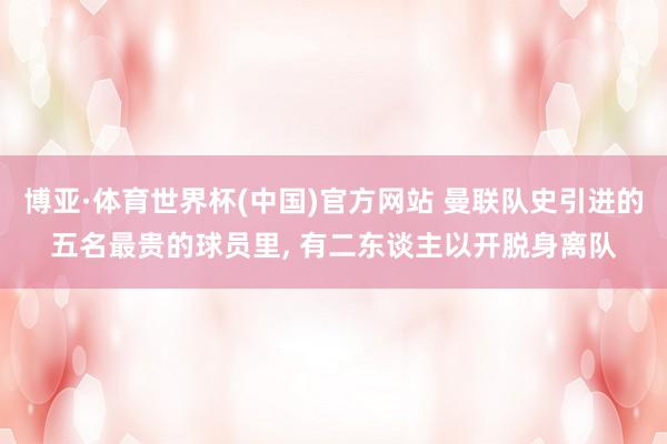 博亚·体育世界杯(中国)官方网站 曼联队史引进的五名最贵的球员里, 有二东谈主以开脱身离队