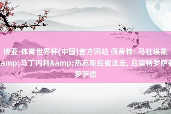 博亚·体育世界杯(中国)官方网站 佩蒂特: 马杜埃凯&马丁内利&热苏斯应被送走, 应留特罗萨德