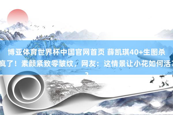 博亚体育世界杯中国官网首页 薛凯琪40+生图杀疯了！素颜紧致零皱纹，网友：这情景让小花如何活？