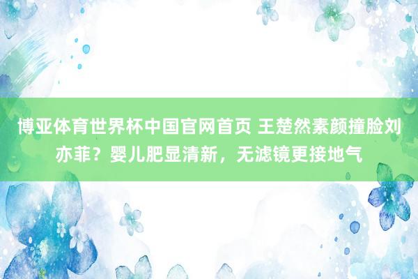 博亚体育世界杯中国官网首页 王楚然素颜撞脸刘亦菲?婴儿肥显清新,无滤镜更接地气