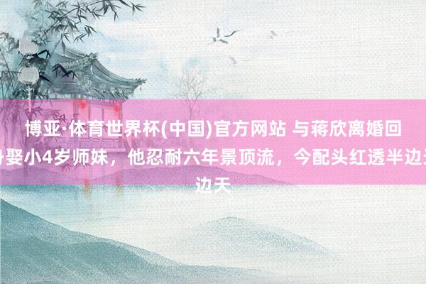 博亚·体育世界杯(中国)官方网站 与蒋欣离婚回身娶小4岁师妹,他忍耐六年景顶流,今配头红透半边天