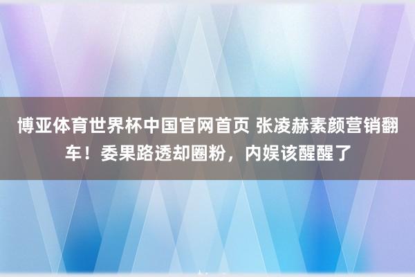 博亚体育世界杯中国官网首页 张凌赫素颜营销翻车!委果路透却圈粉,内娱该醒醒了