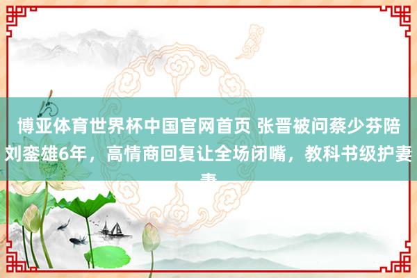 博亚体育世界杯中国官网首页 张晋被问蔡少芬陪刘銮雄6年,高情商回复让全场闭嘴,教科书级护妻