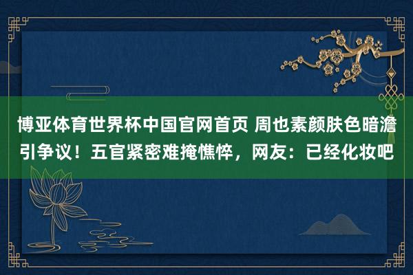 博亚体育世界杯中国官网首页 周也素颜肤色暗澹引争议!五官紧密难掩憔悴,网友:已经化妆吧