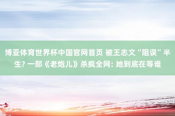 博亚体育世界杯中国官网首页 被王志文“阻误”半生? 一部《老炮儿》杀疯全网: 她到底在等谁