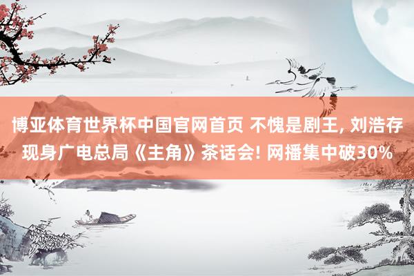 博亚体育世界杯中国官网首页 不愧是剧王, 刘浩存现身广电总局《主角》茶话会! 网播集中破30%