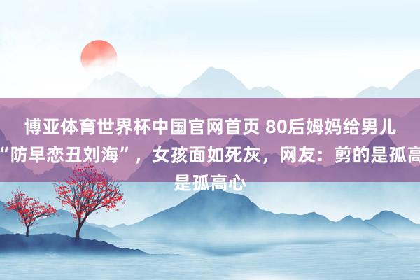 博亚体育世界杯中国官网首页 80后姆妈给男儿剪“防早恋丑刘海”,女孩面如死灰,网友:剪的是孤高心