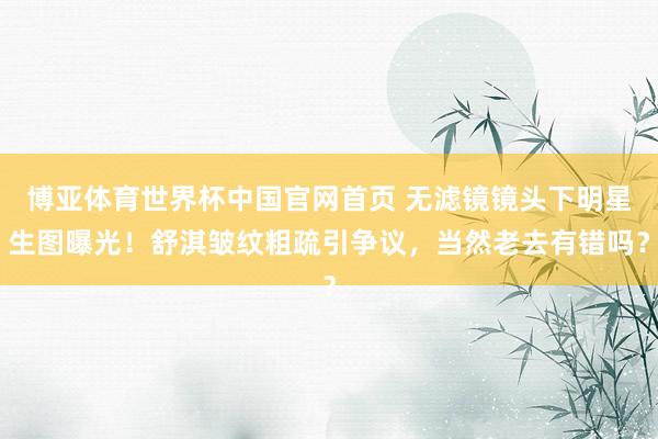 博亚体育世界杯中国官网首页 无滤镜镜头下明星生图曝光!舒淇皱纹粗疏引争议,当然老去有错吗?