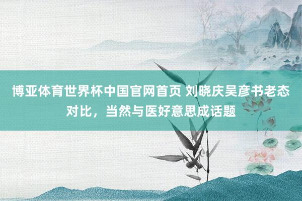 博亚体育世界杯中国官网首页 刘晓庆吴彦书老态对比,当然与医好意思成话题