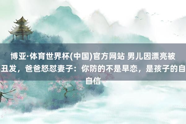 博亚·体育世界杯(中国)官方网站 男儿因漂亮被剪丑发,爸爸怒怼妻子:你防的不是早恋,是孩子的自信