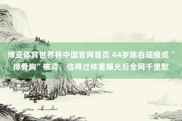 博亚体育世界杯中国官网首页 44岁陈自瑶瘦成“排骨胸”被骂,信得过体重曝光后全网千里默