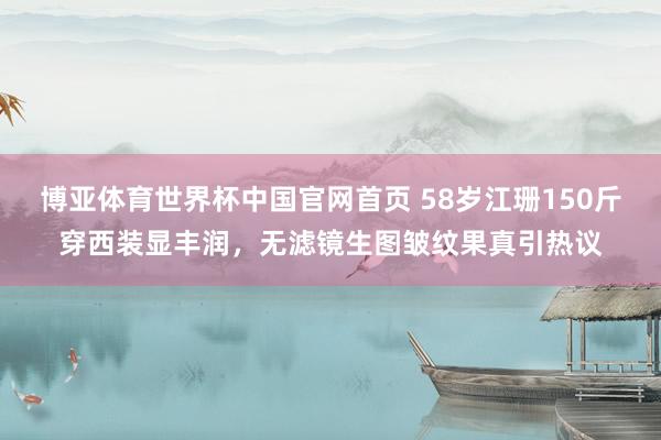 博亚体育世界杯中国官网首页 58岁江珊150斤穿西装显丰润,无滤镜生图皱纹果真引热议