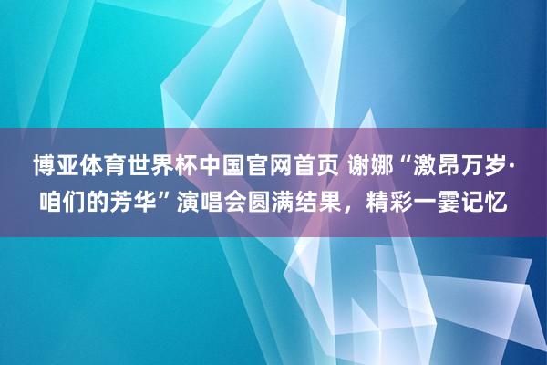 博亚体育世界杯中国官网首页 谢娜“激昂万岁·咱们的芳华”演唱会圆满结果，精彩一霎记忆